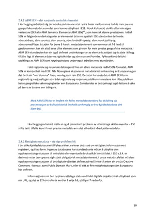 10
2.4.1 ABM SEN – det nasjonale metadataformatet
I kartleggingsarbeidet såg dei norske partnarane at vi i våre basar mellom anna hadde meir presise
geografiske metadata enn det som kunne uttrykkast i ESE. Norsk Kulturråd utvikla difor ein eigen
variant av ESE kalla ABM Semantic Elements (ABM SEN)xiii
, som ivaretek denne presisjonen. I ABM
SEN er følgjande underkategoriar av elementet dcterms:spatial i ESE-standarden definerte:
abm:address, abm:country, abm:county, abm:landedProperty, abm:municipality og
abm:namedPlace. I staden for berre å ha eitt metadataelement som rommar alt frå land til
gardsnummer, har ein altså seks ulike element som gir rom for meir presise geografiske metadata. I
ABM SEN-standarden har ein også definert underkategoriar av elemta dc:subject og dc:date i tillegg
til å ha lagt til elementa dcterms:rightsHolder og abm:contentProvider. Fylkesarkivet deltok i
utviklinga av ABM SEN som høyringsinstans undervegs i arbeidet med standarden.
I det regionale og nasjonale datalageret finn ein såleis metadata i ABM SEN-formatet. ABM
SEN er kompatibel med ESE: Når Norvegiana eksponerer metadata for innhausting av Europeana gjer
dei det i ein “ned dumma” form, nemleg som rein ESE. Det at vi har metadata i ABM SEN-form
regionalt og nasjonalt gjer at vi i dei regionale og nasjonale publikumstenestene kan tilby publikum
betre geografiske søkemoglegheiter enn Europeana. Samstundes er det sjølvsagt også lettare å søke
på tvers av basane enn tidlegare.
Med ABM SEN har vi innført ein felles metadatastandard for skildring og
presentasjon av kulturhistorisk innhald uavhengig av kva kjeldedatabase det
kjem frå.
I kartleggingsarbeidet støtte vi også på motsett problem av utfordringa skildra ovanfor – ESE
stilte i eitt tilfelle krav til meir presise metadata enn det vi hadde i våre kjeldemetadata.
2.4.2 Rettighetsmetadata – eit eige problemfelt
I dei ulike kjeldedatabasane til Fylkesarkivet varierer det stort om rettighetsinformasjon vert
registrert, og i kva form. Ingen av databasane har standardiserte måtar å uttrykke den
opphavsrettslege statusen til innhaldet eller eventuelle bruksvilkår knytt til det. I ESE v.3.4. er
derimot rettar (europeana:rights) eit obligatorisk metadataelement. I dette metadatafeltet må den
opphavsrettslege statusen til det digitale objektet definerast ved å vise til anten ein av sju Creative
Commons -lisensar, samt Public Domain Mark, eller til eitt av fire rettighetsutsegn som Europeana
har definert.
Informasjonen om den opphavsrettslege statusen til det digitale objektet skal uttrykkast som
ein URL, og det er 12 kontrollerte verdiar å velje frå, sjå figur 7 nedanfor.
 
