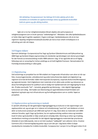 12
Vår deltaking i EuropeanaLocal har bidrege til å rette søkelys på at våre
metadata om innhaldet sin opphavsrettslege status og gjeldande bruksvilkår
held ein ujamn og ofte dårleg kvalitet.
Sjølv om vi no har rettighetsmetadata tilknytt objekta våre på Europeana er
rettighetsutsegnene som er brukt upresise “sekkekategoriar”. Metadata i dei ulike kjeldedatabasane
er heller ikkje lagt til og/eller oppdatert. Å gjere endringar i kjeldedatabasane slik at ein kan
registrere nøyaktig rettighetsmetadata/bruksvilkår på nivå av kvar enkelt innhaldspost er ei
utfordring som står att å løyse.
3.0 Vegen vidare
Gjennom deltakinga i EuropeanaLocal har Sogn og Fjordane fylkeskommune ved Fylkesarkivet og
ABM Sogn og Fjordane tileigna seg kunnskap om standardar og teknologiar som dannar grunnlaget
for det fremste av tenesteutvikling innafor ABM-sektoren i dag. Vi har også blitt del av eit fagleg
fellesskap som er ansvarleg for å drive utviklinga av eit heilt fagfeltet framover. Føresetnadane for
framtidig tenesteutvikling er såleis gode.
3.1 Digitalisering
Ved avslutninga av prosjektet har ein fått etablert ein fungerande infrastruktur som sikrar at når nye
foto, museumsgjenstandar, arkivdokument og andre kulturhistoriske objekt vert digitalisert og
registrert så vil dei bli formidla i både internasjonale (Europeana), nasjonale (Kulturnett/Norvegiana)
og regionale kanalar. Ved å digitalisere meir materiale vil ein såleis auke verdien og relevansen av
desse formidlingskanalane for publikum ved at stadig meir kjeldemateriale vert tilgjengeleg for bruk
der. Å lukke eventuelle “hol” – tematisk, geografisk og tidsmessig – i den digitalt tilgjengelege
kulturarven vert viktig. Det hadde vore føremonleg om også biblioteksinnhald frå fylket vert
digitalisert og kopla opp mot infrastrukturen og formidlingskanalane som er utvikla i løpet av
prosjektet.
3.2 Opphavsretten og lisensiering av innhald
Ei særskilt utfordring når det gjeld digital tilgjengeleggjering av kulturarv er dei avgrensingar som
opphavsretten set, og som gjer at vi risikerer eit innhaldsmessig “svart hol” som blokkerer ut store
deler av kulturarven produsert på 1900-talet og fram til i dag. Store delar av materialet som ABM-
sektoren forvaltar, også i Sogn og Fjordane, har ein opphavsrettsleg uavklara status og metadata
knytt til rettar og bruksvilkår er ikkje utrykt på ein eintydig måte. Klarering av rettar og ei tydeleg,
standardisert merking av bruksvilkår for det digitalt tilgjengeleggjorte materialet bør prioriterast.
Arbeidet vil vere tidkrevjande, men er ein heit naudsynt “ryddejobb” som sektoren må ta. Creative
Commons (CC) si lisensieringsløysing peikar seg ut som den per i dag beste måten å skape
standardiserte metadata for å skildre bruksvilkår. Europeana har i versjon 3.4 av ESE gjort rettar til eit
 