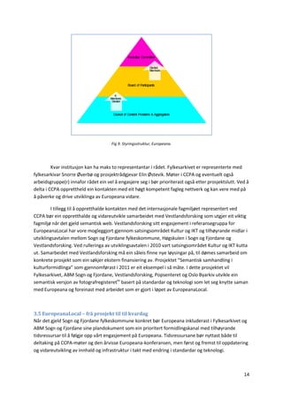 14
Fig 9. Styringsstruktur, Europeana.
Kvar institusjon kan ha maks to representantar i rådet. Fylkesarkivet er representerte med
fylkesarkivar Snorre Øverbø og prosjektrådgjevar Elin Østevik. Møter i CCPA og eventuelt også
arbeidsgruppe(r) innafor rådet ein vel å engasjere seg i bør prioriterast også etter prosjektslutt. Ved å
delta i CCPA opprettheld ein kontakten med eit høgt kompetent fagleg nettverk og kan vere med på
å påverke og drive utviklinga av Europeana vidare.
I tillegg til å oppretthalde kontakten med det internasjonale fagmiljøet representert ved
CCPA bør ein oppretthalde og vidareutvikle samarbeidet med Vestlandsforsking som utgjer eit viktig
fagmiljø når det gjeld semantisk web. Vestlandsforsking sitt engasjement i referansegruppa for
EuropeanaLocal har vore mogleggjort gjennom satsingsområdet Kultur og IKT og tilhøyrande midlar i
utviklingsavtalen mellom Sogn og Fjordane fylkeskommune, Høgskulen i Sogn og Fjordane og
Vestlandsforsking. Ved rulleringa av utviklingsavtalen i 2010 vart satsingsområdet Kultur og IKT kutta
ut. Samarbeidet med Vestlandsforsking må ein såleis finne nye løysingar på, til dømes samarbeid om
konkrete prosjekt som ein søkjer ekstern finansiering av. Prosjektet “Semantisk samhandling i
kulturformidlinga” som gjennomførast i 2011 er eit eksempel i så måte. I dette prosjektet vil
Fylkesarkivet, ABM Sogn og Fjordane, Vestlandsforsking, Popsenteret og Oslo Byarkiv utvikle ein
semantisk versjon av fotografregisteretxv
basert på standardar og teknologi som let seg knytte saman
med Europeana og foreinast med arbeidet som er gjort i løpet av EuropeanaLocal.
3.5 EuropeanaLocal – frå prosjekt til til kvardag
Når det gjeld Sogn og Fjordane fylkeskommune konkret bør Europeana inkluderast i Fylkesarkivet og
ABM Sogn og Fjordane sine plandokument som ein prioritert formidlingskanal med tilhøyrande
tidsressursar til å følgje opp vårt engasjement på Europeana. Tidsressursane bør nyttast både til
deltaking på CCPA-møter og den årvisse Europeana-konferansen, men først og fremst til oppdatering
og vidareutvikling av innhald og infrastruktur i takt med endring i standardar og teknologi.
 
