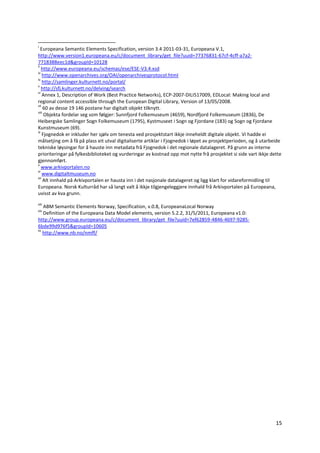 15
i
Europeana Semantic Elements Specification, version 3.4 2011-03-31, Europeana V.1,
http://www.version1.europeana.eu/c/document_library/get_file?uuid=77376831-67cf-4cff-a7a2-
7718388eec1d&groupId=10128
ii
http://www.europeana.eu/schemas/ese/ESE-V3.4.xsd
iii
http://www.openarchives.org/OAI/openarchivesprotocol.html
iv
http://samlinger.kulturnett.no/portal/
v
http://sfj.kulturnett.no/delving/search
vi
Annex 1, Description of Work (Best Practice Networks), ECP-2007-DILI517009, EDLocal: Making local and
regional content accessible through the European Digital Library, Version of 13/05/2008.
vii
60 av desse 19 146 postane har digitalt objekt tilknytt.
viii
Objekta fordelar seg som følgjer: Sunnfjord Folkemuseum (4659), Nordfjord Folkemuseum (2836), De
Heibergske Samlinger Sogn Folkemuseum (1795), Kystmuseet i Sogn og Fjordane (183) og Sogn og Fjordane
Kunstmuseum (69).
ix
Fjognedok er inkluder her sjølv om tenesta ved prosjektstart ikkje inneheldt digitale objekt. Vi hadde ei
målsetjing om å få på plass eit utval digitaliserte artiklar i Fjognedok i løpet av prosjektperioden, og å utarbeide
tekniske løysingar for å hauste inn metadata frå Fjognedok i det regionale datalageret. På grunn av interne
prioriteringar på fylkesbiblioteket og vurderingar av kostnad opp mot nytte frå prosjektet si side vart ikkje dette
gjennomført.
x
www.arkivportalen.no
xi
www.digitaltmuseum.no
xii
Alt innhald på Arkivportalen er hausta inn i det nasjonale datalageret og ligg klart for vidareformidling til
Europeana. Norsk Kulturråd har så langt valt å ikkje tilgjengeleggjere innhald frå Arkivportalen på Europeana,
uvisst av kva grunn.
xiii
ABM Semantic Elements Norway, Specification, v.0.8, EuropeanaLocal Norway
xiv
Definition of the Europeana Data Model elements, version 5.2.2, 31/5/2011, Europeana v1.0:
http://www.group.europeana.eu/c/document_library/get_file?uuid=7ef62859-4846-4697-9285-
6bde99d976f5&groupId=10605
xv
http://www.nb.no/nmff/
 
