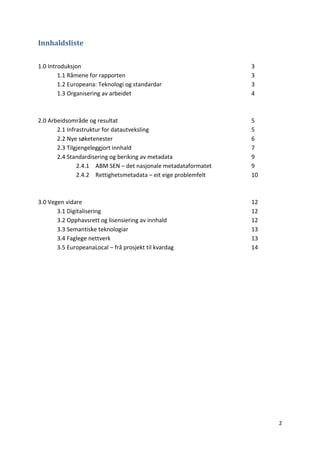 2
Innhaldsliste
1.0 Introduksjon 3
1.1 Råmene for rapporten 3
1.2 Europeana: Teknologi og standardar 3
1.3 Organisering av arbeidet 4
2.0 Arbeidsområde og resultat 5
2.1 Infrastruktur for datautveksling 5
2.2 Nye søketenester 6
2.3 Tilgjengeleggjort innhald 7
2.4 Standardisering og beriking av metadata 9
2.4.1 ABM SEN – det nasjonale metadataformatet 9
2.4.2 Rettighetsmetadata – eit eige problemfelt 10
3.0 Vegen vidare 12
3.1 Digitalisering 12
3.2 Opphavsrett og lisensiering av innhald 12
3.3 Semantiske teknologiar 13
3.4 Faglege nettverk 13
3.5 EuropeanaLocal – frå prosjekt til kvardag 14
 