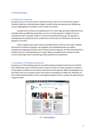 3
1.0 Introduksjon
1.1 Råmene for rapporten
EuropeanaLocal var eit ”beste praksis”-nettverk finansiert under EU sitt eContentPlus-program.
Prosjektet hadde som målsetjing å gjere digitalt innhald frå lokale og regionale arkiv, bibliotek og
museum tilgjengelege for Europeana, samt å utvikle nye tenester.
EuropeanaLocal omfatta 32 prosjektpartnarar frå 27 land. Sogn og Fjordane fylkeskommune,
ved Fylkesarkivet og ABM Sogn og Fjordane, var ein av 3 norske partnarar. I tillegg til å vere ein
innhaldsleverandør i prosjektet, hadde vi ei rolle som prosjektkoordinator og vi var også del av
arbeidsgruppa for prosjektevaluering. EuropeanaLocal starta opp i juni 2008 og vart avslutta ved
utgangen av mai 2011.
I denne rapporten kjem eg til å fokusere på Fylkesarkivet si rolle som leverandør av digitalt
kulturhistorisk innhald til Europeana. Våre oppgåver som prosjektkoordinator og medlem i
prosjektevalueringsgruppa fell såleis utanfor råmene til denne rapporten. Hensikta med rapporten er
å skildre status for utviklingsarbeidet som er gjort i løpet av prosjektperioden og peike på nokre
sentrale utfordringar knytt til vidareføring av dette arbeidet etter prosjektslutt.
1.2 Europeana: Teknologi og standardar
Europeana er ein fleirspråkleg portal som gir publikum tilgang til digitalt kulturhistorisk innhald frå
arkiv, bibliotek og museum frå heile Europa. Europeana haustar inn, lagrar og publiserer metadata
om det digitale innhaldet som finst hjå dei ulike kulturarvsinstitusjonane. Sjølve innhaldsobjekta vert
altså ikkje samla inn av Europeana, berre informasjonen (metadata) som skildrar dei. Metadata om
det einskilde objektet inkluderer lenker til det digitale objektet slik det er publisert på eigarinstitusjon
si eiga heimeside.
Fig. 1. www.europeana.eu
 