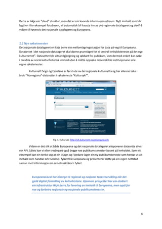 6
Dette er ikkje ein “daud” struktur, men det er ein levande informasjonsstraum. Nytt innhald som blir
lagt inn i for eksempel fotobasen, vil automatisk bli hausta inn av det regionale datalageret og derifrå
vidare til høvesvis det nasjonale datalageret og Europeana.
2.2 Nye søketenester
Det nasjonale datalageret er ikkje berre ein mellomlagringsstasjon for data på veg til Europeana.
Datasettet i det nasjonale datalageret skal danne grunnlaget for ei sentral innhaldsteneste på det nye
kulturnettetiv
. Datasettet blir altså tilgjengeleg og søkbart for publikum, som dermed enkelt kan søke
i breidda av norsk kulturhistorisk innhald utan å måtte oppsøke dei einskilde institusjonane sine
eigne søketenester.
Kulturnett Sogn og Fjordane er først ute av dei regionale kulturnetta og har allereie teke i
bruk “Norvegiana”-datasettet i søketenesta “Kultursøk”v
.
Fig. 4. Kultursøk: http://sfj.kulturnett.no/delving/search
Vidare er det slik at både Europeana og det nasjonale datalageret eksponerer datasetta sine i
ein API. Såleis kan vi eller tredjepart også bygge nye publikumstenester basert på innhaldet. Som eit
eksempel kan ein tenke seg at ein i Sogn og Fjordane lager ein ny publikumsteneste som hentar ut alt
innhald som handlar om turisme i fylket frå Europeana og presenterer dette på ein eigen nettstad
saman med informasjon om reiselivsaktørar i fylket.
EuropeanaLocal har bidrege til regional og nasjonal tenesteutvikling når det
gjeld digital formidling av kulturhistorie. Gjennom prosjektet har ein etablert
ein infrastruktur ikkje berre for levering av innhald til Europeana, men også for
nye og forbetra regionale og nasjonale publikumstenester.
 