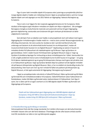 9
Figur 6 syner talet innmeldte objekt til Europeana etter justeringa av prosjektmåla (altså kor
mange digitale objekt vi hadde som målsetjing å levere i løpet av prosjektperioden), samt kor mange
digitale objekt som ved utgangen av mai 2011 faktisk var tilgjengeleg i høvesvis Norvegiana og
Europeana.
Tala er som vi ser høgare for den nasjonale aggregatortenesta enn for Europeana. Dette
skuldast at Norvegiana også inkluderer metadata om objekt som ikkje er digitalisert. Slik synleggjer
Norvegiana mengda av kulturhistorisk materiale som potensielt sett kan bli gjort tilgjengeleg
gjennom digitalisering, samstundes som brukarane blir gjort merksam på eksistensen av dette
udigitaliserte materialet.
Som det kjem fram av tabellen over hadde vi ved prosjektslutt stort sett lukkast med å gjere
tilgjengeleg den innhaldsmengda vi hadde meldt inn – med to store unntak: Museumsgjenstandar og
offentleg arkivmateriale. Dei store avvika her skuldast at det i samråd med Norsk Kulturråd
undervegs vart bestemt at alt arkivinnhald skulle haustast inn via Arkivportalenx
, medan alt
museumsinnhald skulle haustast inn via Digitalt Museumxi
. Opphaveleg var planen å hauste inn
metadata direkte frå Fylkesarkivet sitt møtebokregister og frå Musea i Sogn og Fjordane sin
gjenstandsbase. Ved å i staden hauste frå Arkivportalen og Digitalt Museum slapp vi i Sogn og
Fjordane å skreddarsy løysingar for innhausting av desse innhaldstypane her i fylket. Samstundes har
vi slik unngått problemet med at same innhaldsobjekt kunne ha blitt hausta inn to gonger – ein gong
frå til dømes møtebokregisteret og ein gong frå Arkivportalen.Ulempa med å gjere det på dette viset
er at Fylkesarkivet og Musea i Sogn og Fjordane førebels ikkje har publisert alt det digitale innhaldet
sitt på høvesvis Arkivportalen og Digitalt Museum. Men; vi har no etablert ein berekraftig struktur for
datautveksling. Etter kvart som meir og meir innhald frå fylket vet publisert på Arkivportalen og
Digitalt Museum, vil det også automatisk bli tilgjengeleg i Norvegiana og Europeanaxii
.
I løpet av prosjektperioden rekrutterte vi FylkesFOTOarkivet i Møre og Romsdal og IKA Møre
og Romsdal IKS som innhaldsleverandørar til Europeana. FylkesFOTOarkivet nyttar Fylkesarkivet sin
fotodatabase, medan IKA Møre og Romsdal nyttar stadnamnbasen til Fylkesarkivet. Som figur 6
syner, har vi såleis sytt for at også i overkant av 211 000 digitale objekt frå Møre og Romsdal vart
tilgjengelege på Europeana.
Totalt sett har Fylkesarkivet gjort tilgjengeleg over 448 000 digitale objekt på
Europeana. Kring 237 000 av desse kjem frå kulturarvsinstitusjonar i Sogn og
Fjordane, medan kring 211 000 kjem frå institusjonar i Møre og Romsdal.
2.4 Standardisering og beriking av metadata
Ved prosjektstart fants det like mange standardar for å skildre informasjon om det kulturhistoriske
innhaldet i basane våre som det fanst databasar. Å kartleggje alle dei ulike basane omtala ovanfor
mot ESE-standarden var såleis ei stor og tidkrevjande oppgåve.
 