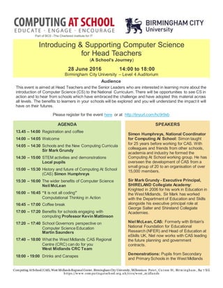 Computing AtSchool (CAS), West MidlandsRegional Center, Birmingham City University, Millennium Point, Cu rzon St, Birm ingham , B4 7 XG
https://w w w .com pu tingatschool.org.u k/crcs/w est_m idlands
Introducing & Supporting Computer Science
for Head Teachers
(A School’s Journey)
28 June 2016 14:00 to 18:00
Birmingham City University – Level 4 Auditorium
Audience
This event is aimed at Head Teachers and the Senior Leaders who are interested in learning more about the
introduction of Computer Science (CS) to the National Curriculum. There will be opportunities to see CS in
action and to hear from schools which have embraced the challenge and have adopted this material across
all levels. The benefits to learners in your schools will be explored and you will understand the impact it will
have on their futures.
Please register for the event here or at http://tinyurl.com/hc9r9xb
AGENDA
13.45 – 14:00 Registration and coffee
14:00 – 14:05 Welcome
14:05 – 14:30 Schools and the New Computing Curricula
Sir Mark Grundy
14:30 – 15:00 STEM activities and demonstrations
Local pupils
15:00 – 15:30 History and future of Computing At School
(CAS) Simon Humphreys
15:30 – 16:00 The wider benefits of Computer Science
Neil McLean
16:00 – 16:45 “It is not all coding”
Computational Thinking in Action
16:45 – 17:00 Coffee break
17:00 – 17:20 Benefits for schools engaging with
computing Professor Kevin Mattinson
17:20 – 17:40 School Governors perspective on
Computer Science Education
Martin Saunders
17:40 – 18:00 What the West Midlands CAS Regional
Centre (CRC) can do for you
West Midlands CRC Team
18:00 - 19:00 Drinks and Canapes
SPEAKERS
Simon Humphreys, National Coordinator
for Computing At School: Simon taught
for 25 years before working for CAS. With
colleagues and friends from other schools,
academia and industry he formed the
Computing At School working group. He has
overseen the development of CAS from a
small group of 20 to an organisation of over
15,000 members.
Sir Mark Grundy - Executive Principal,
SHIRELAND Collegiate Academy:
Knighted in 2006 for his work in Education in
the West Midlands, Sir Mark has worked
with the Department of Education and Skills
alongside his executive principal role at
George Salter and Shireland Collegiate
Academies.
Niel McLean, CAS: Formerly with Britain's
National Foundation for Educational
Research (NFER) and Head of Education at
eSkills UK, Niel now works with CAS leading
the future planning and government
contracts.
Demonstrations: Pupils from Secondary
and Primary Schools in the West Midlands
 
