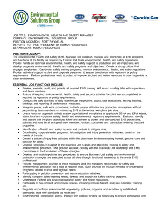 JOB TITLE: ENVIRONMENTAL HEALTH AND SAFETY MANAGER
COMPANY: ENVIRONMENTAL SOLUTIONS GROUP
POSITION LOCATION: FORT PAYNE, AL
REPORTS TO: VICE PRESIDENT OF HUMAN RESOURCES
DEPARTMENT: HUMAN RESOURCES
POSITION SUMMARY:
The Environmental Health and Safety (EHS) Manager will establish, manage and coordinate all EHS programs
and functions of the facility as required by Federal and State environmental, health, and safety regulations.
Provide hands-on technical environmental, health, and safety support to production and all employees; and
develop corporate environmental, health, and safety programs and objectives. Create a strong culture that
engages employees. Coordinate safety training programs, monitor environmental, health, and safety regulations.
Provide technical support to plant and corporate personnel to ensure compliance with regulatory or policy
requirements. Perform professional work to protect or improve air, land and water resources in order to provide a
clean environment.
ESSENTIAL JOB FUNCTIONS INCLUDE:
 Review, evaluate, audit, and provide all required EHS training. Will assist in safety talks with supervisors
and team members.
 Assure all required environmental, health, safety and security activities for plant are accomplished as
required by regulatory or policy requirements.
 Conduct the daily activities of daily walkthrough inspections, audits, task evaluations, testing, training,
briefings and reporting of performance measures.
 Integrate proper, safe work procedures; cultivate proper attitudes in a production atmosphere without
jeopardizing team members or minimizing EHS in the various workplace job sites.
 Use a hands-on approach to help assure organizational compliance of applicable OSHA and EPA federal,
state, local and corporate safety, health and environmental regulatory requirements. Evaluate, identify
and assure that the plant operations follow and adhere to proven and standardized EHS procedures,
policies and rules by all assigned team members, visitors, customers and contractors entering the plant
properties.
 Identification of health and safety hazards and controls to mitigate risks.
 Coordinating corporate-wide programs, risk mitigation and injury prevention initiatives, based on the
needs of the site.
 Create a culture of injury-free attitudes within the plant team by demonstrating honest, genuine care and
passion for safety.
 Develop strategies in support of the Business Unit’s goals and objectives relating to safety and
environmental protection. This position will work closely with the Business Unit leadership and EHS
committees in the formulation of these strategies.
 Develop and institute policies and procedures to ensure Business Unit safety and environmental
protection strategies are executed across all sites through functional leadership to the onsite EHS
professional.
 Provide management counsel to those managers and line managers responsible for safety and
environmental protection on a local or regional level. Such counsel will include remedial or preventative
programs tailored to local and regional needs.
 Participating in pollution prevention and waste reduction initiatives.
 Identify company safety training needs, develop and coordinate safety-training programs.
 Understand Federal and State occupational safety and health regulations.
 Participate in new product and process reviews including process hazard analyses, Operator Training,
etc.
 Regulate and enforce environmental engineering policies, programs and activities by established
standards; draft new standards as necessary.
 Environmental compliance audits. Interact with outside vendors as necessary to ensure compliance with
 