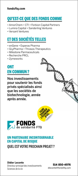 fondsftq.com
Didier Leconte
Directeur principal des investissements
Sciences de la vie
UN PARTENAIRE INCONTOURNABLE
EN CAPITAL DE RISQUE
QUEL ESTVOTRE PROCHAIN PROJET ?
QU’EST-CE QUE DES FONDS COMME
• AmorChem • CTI • Forbion Capital Partners
• Lumira Capital • Sanderling Ventures
• Versant Ventures
ET DES SOCIÉTÉS TELLES
• enGene • Esperas Pharma
• GLyPharma • Thrasos Therapeutics
• Milestone Parmaceuticals
• Recherche PRCL
• Zymeworks
ONT
EN COMMUN ?
Nos investissements
pour soutenir les fonds
privés spécialisés ainsi
que les sociétés de
biotechnologie, année
après année.
dleconte@fondsftq.com
514 850-4976
 