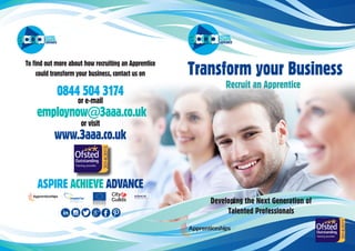 Transform your Business
Recruit an Apprentice
To find out more about how recruiting an Apprentice
could transform your business, contact us on
0844 504 3174
or e-mail
employnow@3aaa.co.uk
or visit
www.3aaa.co.uk
ASPIRE ACHIEVE ADVANCE
Developing the Next Generation of
Talented Professionals
 