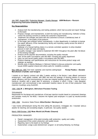 pg. 3
July 1997- August 2001 Production Manager / Quality Manager ASM Medicare – Runcorn
Engineering Fabrication Disability Aids
Key Responsibilities
 Analyse both the manufacturing and tooling problems which had occurred and report findings
to the board
 Propose changes and improvements to both the tooling and manufacturing methods to firstly
correct the existing concerns to satisfy the customer’s requirements.
 Implement the changes and liaise with the customers to ensure a satisfactory level of
improvement in the quality of the products.
 In the longer term propose further improvements in other departments to methods to improve
the overall efficiency of the manufacturing facility and improving quality across the whole of
the product range.
 Redesign of a manual bathing device to a remote controlled operation to allow disabled
persons to bath with ease and dignity.
 As quality manager I was tasked to implement ISO 9001 throughout the plant after the failure
of the existing manager.
 Produce all the required documentation including the quality manuals
 Train all the staff in accordance with ISO 9001 including the quality department
 Carry out and record quality audits in accordance with ISO 9001
 Produce drawings and specifications and instructions for the entire product range and
redesign as required.
 Monthly visits to Montis Mediquip in Helmond Holland to discuss production and quality
issues (ASM supplied chassis and others parts for motabliity scooters)
May 1996-July 1997 Tool room operative and machine setting/repair Pendy Plastics – Deeside
Manufacture of plastic coat hangers
I started on an Agency contract and after 2 weeks working in the factory I was offered permanent
employment. I was greatly involved with R&D and also the redesign of existing robotics to improve
overall efficiency and the commissioning of a new raw material handling system. This was very much a
hands-on situation with a great deal of autonomy, a situation in which I thrive. I also designed,
manufactured and commissioned a new automated insertion device for one of their production lines
(injection moulding) using AutoCAD.
1994 -1996 M. J. Billingham, Altrincham Precision Tooling
TOOLMAKER
Responsible for the design and manufacture of lost wax injection moulds based on component drawings
and samples mostly for the MOD, I became the highest paid employee in a paid by results/contract
environment.
1990 -1994 Insurance Sales Person Allied Dunbar / Barclays Life
I was mostly self-employed during this time selling life assurance, mortgages etc. I received various
awards for reaching and exceeding targets, in particular, two quality awards.
March 1990-October 1990 Mass Mould Ltd (Plastic Closures)
PRODUCTION MANAGER
 Overall management of the plant including staff, production, quality and safety
 Assessment of the current production and quality issues
 Reporting back to the board on my findings
 Implemented a large scale refurbishment program on all tooling following my findings
 