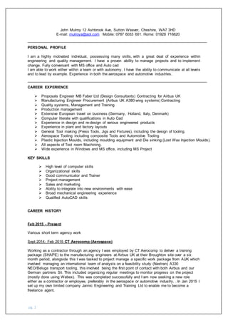 pg. 1
John Mulroy 12 Ashbrook Ave, Sutton Weaver, Cheshire, WA7 3HD
E-mail: mulroya@aol.com Mobile: 0787 6033 601. Home: 01928 716620
PERSONAL PROFILE
I am a highly motivated individual, possessing many skills, with a great deal of experience within
engineering and quality management. I have a proven ability to manage projects and to implement
change. Fully conversant with MS office and Auto cad
I am able to work either within a team or with autonomy. I have the ability to communicate at all levels
and to lead by example. Experience in both the aerospace and automotive industries.
CAREER EXPERIENCE
 Proposals Engineer MB Faber Ltd (Design Consultants) Contracting for Airbus UK
 Manufacturing Engineer Procurement (Airbus UK A380 wing systems) Contracting
 Quality systems, Management and Training
 Production management
 Extensive European travel on business (Germany, Holland, Italy, Denmark)
 Computer literate with qualifications in Auto Cad
 Experience in design and re-design of various engineered products
 Experience in plant and factory layouts
 General Tool making (Press Tools, Jigs and Fixtures), including the design of tooling.
 Aerospace Tooling including composite Tools and Automotive Tooling
 Plastic Injection Moulds, including moulding equipment and Die sinking (Lost Wax Injection Moulds).
 All aspects of Tool room Machining.
 Wide experience in Windows and MS office, including MS Project
KEY SKILLS
 High level of computer skills
 Organizational skills
 Good communicator and Trainer
 Project management
 Sales and marketing
 Ability to integrate into new environments with ease
 Broad mechanical engineering experience
 Qualified AutoCAD skills
CAREER HISTORY
Feb 2015 - Present
Various short term agency work
Sept 2014- Feb 2015 CT Aerocomp (Aerospace)
Working as a contractor through an agency I was employed by CT Aerocomp to deliver a training
package (SHAPE) to the manufacturing engineers at Airbus UK at their Broughton site over a six
month period, alongside this I was tasked to project manage a specific work package from AUK which
involved managing an international team of analysts on a feasibility study (Nastran) A330
NEO/Beluga transport tooling, this involved being the first point of contact with both Airbus and our
German partners Sii. This included organizing regular meetings to monitor progress on the project
(mostly done using Webex). This was completed successfully and I am now seeking a new role
either as a contractor or employee, preferably in the aerospace or automotive industry. . In Jan 2015 I
set up my own limited company Jannic Engineering and Training Ltd to enable me to become a
freelance agent.
 