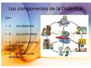 Los componentes de la Didáctica
Son:
• 1.

Los objetivos

• 2.

Los contenidos

• 3. Los métodos de
enseñanza

• 4. El sistema de
evaluación.

 