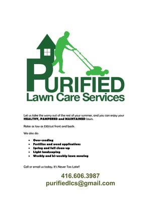 Let us take the worry out of the rest of your summer, and you can enjoy your
HEALTHY, PAMPERED and MAINTAINED lawn.
Rates as low as $30/cut front and back.
We also do:
• Over-seeding
• Fertilize and weed applications
• Spring and fall clean-up
• Light landscaping
• Weekly and bi-weekly lawn mowing
Call or email us today, It’s Never Too Late!!
416.606.3987
purifiedlcs@gmail.com
 