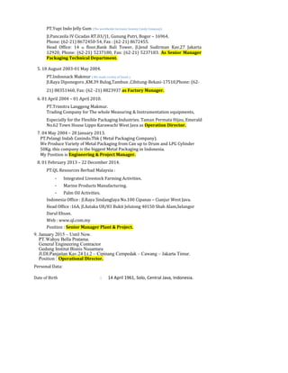 PT.Yupi Indo Jelly Gum (The worldwide Germany Gummy Candy Company).
Jl.Pancasila IV Cicadas RT.03/)1, Gunung Putri, Bogor – 16964.
Phone: (62-21) 8672450-54, Fax : (62-21) 8672455.
Head Office: 14 th floor,Bank Bali Tower, Jl.Jend Sudirman Kav.27 Jakarta
12920, Phone: (62-21) 5237180, Fax: (62-21) 5237183. As Senior Manager
Packaging Technical Department.
5. 18 August 2003-01 May 2004.
PT.Indosnack Makmur ( We made variety of Snack ).
Jl.Raya Diponegoro ,KM.39 Bulog,Tambun ,Cibitung-Bekasi-17510,Phone: (62-
21) 88351460, Fax: (62 -21) 8823937 as Factory Manager.
6. 01 April 2004 – 01 April 2010.
PT.Trimitra Langgeng Makmur.
Trading Company for The whole Measuring & Instrumentation equipments,
Especially for the Flexible Packaging Industries. Taman Permata Hijau, Emerald
No.62 Town House Lippo Karawachi West Java as Operation Director.
7. 04 May 2004 – 28 January 2013.
PT.Pelangi Indah Canindo.Tbk ( Metal Packaging Company).
We Produce Variety of Metal Packaging from Can up to Drum and LPG Cylinder
50Kg. this company is the biggest Metal Packaging in Indonesia.
My Position is Engineering & Project Manager.
8. 01 February 2013 – 22 December 2014.
PT.QL Resources Berhad Malaysia :
- Integrated Livestock Farming Activities.
- Marine Products Manufacturing.
- Palm Oil Activities.
Indonesia Office : Jl.Raya Sindanglaya No.100 Cipanas – Cianjur West Java.
Head Office :16A, Jl.Astaka U8/83 Bukit Jelutong 40150 Shah Alam,Selangor
Darul Ehsan.
Web : www.ql.com.my
Position : Senior Manager Plant & Project.
9. January 2015 – Until Now.
PT.Wahyu Bella Pratama.
General Engineering Contractor
Gedung Institut Bisnis Nusantara
Jl.DI.Panjaitan Kav.24 Lt.2 – Cipinang Cempedak – Cawang – Jakarta Timur.
Position : Operational Director.
Personal Data:
Date of Birth : 14 April 1961, Solo, Central Java, Indonesia.
 