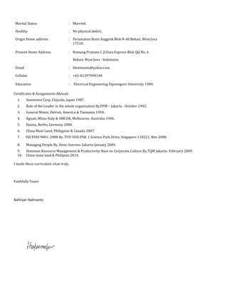 Marital Status : Married.
Healthy : No physical defect.
Origin Home address : Perumahan Bumi Anggrek Blok N-40 Bekasi, West Java
Present Home Address
17510.
: Kemang Pratama I, Jl.Duta Express Blok QQ No: 6
Email
Bekasi, West Java - Indonesia.
: bhatmanto@yahoo.com
Cellular : +62-81297090140
Education : Electrical Engineering Diponegoro University 1984.
Certificates & Assignments Abroad :
1. Sumitomo Corp, Chiyoda, Japan 1987.
2. Role of the Leader in the whole organization By.PPM – Jakarta - October 1992.
3. General Motor, Detroit, America & Tasmania 1994.
4. Agnati, Milan-Italy & AMCOR, Melbourne, Australia 1996.
5. Hassia, Berlin, Germany 2000.
6. China Main Land, Philippine & Canada 2007.
7. ISO FDIS 9001: 2008 By. TUV-SUD-PSB, 1 Science Park Drive, Singapore 118221, Nov 2008.
8. Managing People By. Heno Soeroso. Jakarta-January 2009.
9. Humman Resource Management & Productivity Base on Corporate Culture By.TQM Jakarta- February 2009.
10. China main land & Philipine 2014.
I made these curriculum vitae truly.
Faithfully Yours
Bahtiyar Hatmanto
 