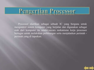 Processor diartikan sebagai sebuah IC yang berguna untuk
mengontrol sistem komputer yang berjalan dan digunakan sebagai
otak dari komputer itu sendiri,secara mekanisme kerja processor
bertugas untuk melakukan perhitungan serta menjalankan perintah -
perintah yang di inputkan.