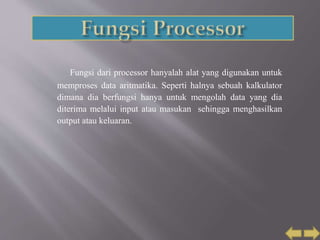 Fungsi dari processor hanyalah alat yang digunakan untuk
memproses data aritmatika. Seperti halnya sebuah kalkulator
dimana dia berfungsi hanya untuk mengolah data yang dia
diterima melalui input atau masukan sehingga menghasilkan
output atau keluaran.