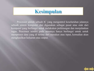 Processor adalah sebuah IC yang mengontrol keseluruhan jalannya
sebuah sistem komputer dan digunakan sebagai pusat atau otak dari
komputer yang berfungsi untuk melakukan perhitungan dan menjalankan
tugas. Processor sendiri pada umumya hanya berfungsi untuk untuk
memproses data yang di terima dari masukan atau input, kemudian akan
menghasilkan keluaran atau output.