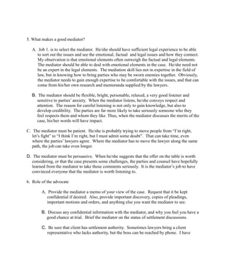 5. What makes a good mediator?
A. Job 1. is to select the mediator. He/she should have sufficient legal experience to be able
to sort out the issues and see the emotional, factual and legal issues and how they connect.
My observation is that emotional elements often outweigh the factual and legal elements.
The mediator should be able to deal with emotional elements in the case. He/she need not
be an expert in the legal elements. The mediation skill lies not in expertise in the field of
law, but in knowing how to bring parties who may be sworn enemies together. Obviously,
the mediator needs to gain enough expertise to be comfortable with the issues, and that can
come from his/her own research and memoranda supplied by the lawyers.
B. The mediator should be flexible, bright, personable, relaxed, a very good listener and
sensitive to parties’ anxiety. When the mediator listens, he/she conveys respect and
attention. The reason for careful listening is not only to gain knowledge, but also to
develop credibility. The parties are far more likely to take seriously someone who they
feel respects them and whom they like. Thus, when the mediator discusses the merits of the
case, his/her words will have impact.
C. The mediator must be patient. He/she is probably trying to move people from “I’m right,
let’s fight” to “I think I’m right, but I must admit some doubt”. That can take time, even
where the parties’ lawyers agree. Where the mediator has to move the lawyer along the same
path, the job can take even longer.
D. The mediator must be persuasive. When he/she suggests that the offer on the table is worth
considering, or that the case presents some challenges, the parties and counsel have hopefully
learned from the mediator to take those comments seriously. It is the mediator’s job to have
convinced everyone that the mediator is worth listening to.
6. Role of the advocate
A. Provide the mediator a memo of your view of the case. Request that it be kept
confidential if desired. Also, provide important discovery, copies of pleadings,
important motions and orders, and anything else you want the mediator to see.
B. Discuss any confidential information with the mediator, and why you feel you have a
good chance at trial. Brief the mediator on the status of settlement discussions.
C. Be sure that client has settlement authority. Sometimes lawyers bring a client
representative who lacks authority, but the boss can be reached by phone. I have
 