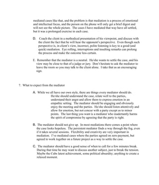 mediated cases like that, and the problem is that mediation is a process of emotional
and intellectual focus, and the person on the phone will only get a brief digest and
will not see the whole picture. The cases I have mediated that way have all settled,
but it was a prolonged exercise in each case.
D. Coach the client in a methodical presentation of his viewpoint, and discuss with
the client the fact that he will hear the opponent’s perspective. Even though such
perspective is, in client’s view, incorrect, polite listening is key to a good (and
quick) mediation. Eye rolling, interruptions and insulting remarks can prolong
the process and make the outcome less certain.
E. Remember that the mediator is a neutral. He/she wants to settle the case, and his
view may be close to that of a judge or jury. Don’t hesitate to ask the mediator to
leave the room so you may talk to the client alone. I take that as an encouraging
sign.
7. What to expect from the mediator
A. While we all have our own style, there are things every mediator should do.
He/she should understand the case, relate well to the parties,
understand their angst and allow them to express emotion in an
empathic setting. The mediator should be engaging and obviously
enjoy the meeting and the parties. He/she should listen attentively and
allow for emotion, but not concur with a party except as to minor
points. The last thing you want is a mediator who inadertantly harms
the spirit of compromise by agreeing that the party is right.
B. The mediator should not give up. In most mediations there comes a point where
the case looks hopeless. The persistent mediator finds a way through the fog, even
if it takes several sessions. Flexibility and creativity are very important in
mediation. I’ve mediated cases where the parties agreed on zero payment, but
agreed to work together on a future project as a way to settle the case.
C. The mediator should have a good sense of when to call for a few minutes break.
During that time he may want to discuss another subject, just to break the tension.
Maybe the Cubs latest achievement, some political absurdity; anything to create a
relaxed moment.
 