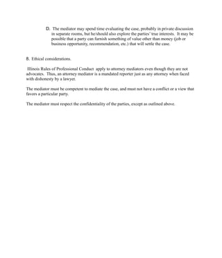 D. The mediator may spend time evaluating the case, probably in private discussion
in separate rooms, but he/should also explore the parties’ true interests. It may be
possible that a party can furnish something of value other than money (job or
business opportunity, recommendation, etc.) that will settle the case.
8. Ethical considerations.
Illinois Rules of Professional Conduct apply to attorney mediators even though they are not
advocates. Thus, an attorney mediator is a mandated reporter just as any attorney when faced
with dishonesty by a lawyer.
The mediator must be competent to mediate the case, and must not have a conflict or a view that
favors a particular party.
The mediator must respect the confidentiality of the parties, except as outlined above.
 