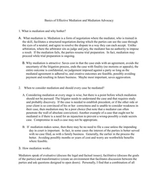 Basics of Effective Mediation and Mediation Advocacy
1. What is mediation and why bother?
A. What mediation is: Mediation is a form of negotiation where the mediator, who is trained in
the skill, facilitates a structured negotiation during which the parties can see the case through
the eyes of a neutral, and agree to resolve the dispute in a way they can each accept. Unlike
arbitration, where the arbitrator sits as judge and jury, the mediator has no authority to impose
a result. If the mediation fails, the parties resume trial preparation. In fact, mediation may
proceed while trial preparation is ongoing.
B. Why mediation is attractive: Saves cost in that the case ends with an agreement, avoids the
uncertanty of the litigation process, ends the case with finality (no motions or appeals), the
entire outcome is confidential, no judgement imposed against a party so long as the
mediated agreement is adhered to, and creative outcomes are feasible, possibly avoiding
payment and resulting in future business. Maybe most important, saves aggravation.
2. When to consider mediation and should every case be mediated?
A. Considering mediation at every stage is wise, but there is a point before which mediation
should not be pursued: The litigator needs to understand the case and that requires study
and probably discovery. If the case is needed to establish precedent, or if the other side or
your client is so convinced of his or her correctness and is unable to consider weakness in
their case, then mediation may be a poor choice (but note that a mediator can often
penetrate the wall of absolute conviction). Another example of a case that ought not be
mediated is if there is a need for an injunction to prevent a wrong-possibly a trade secrets
case. Compromise in such a case may not be appropriate.
B. If mediation makes sense, then there may be no need to file a case unless the impending
day in court is important. In fact, in some cases the interest of the parties is better served
with no case filed, as with a family business. Generally, the earlier in the process the
better. Avoiding possibly months or years of cost and worry are worthwhile benefits
where feasible.
3. How mediation works:
Mediators speak of evaluative (discuss the legal and factual issues), facilitative (discuss the goals
of the parties) and transformative (create an environment that facilitates discussion between the
parties and ask questions designed to open doors). Personally, I find that a combination of all
 