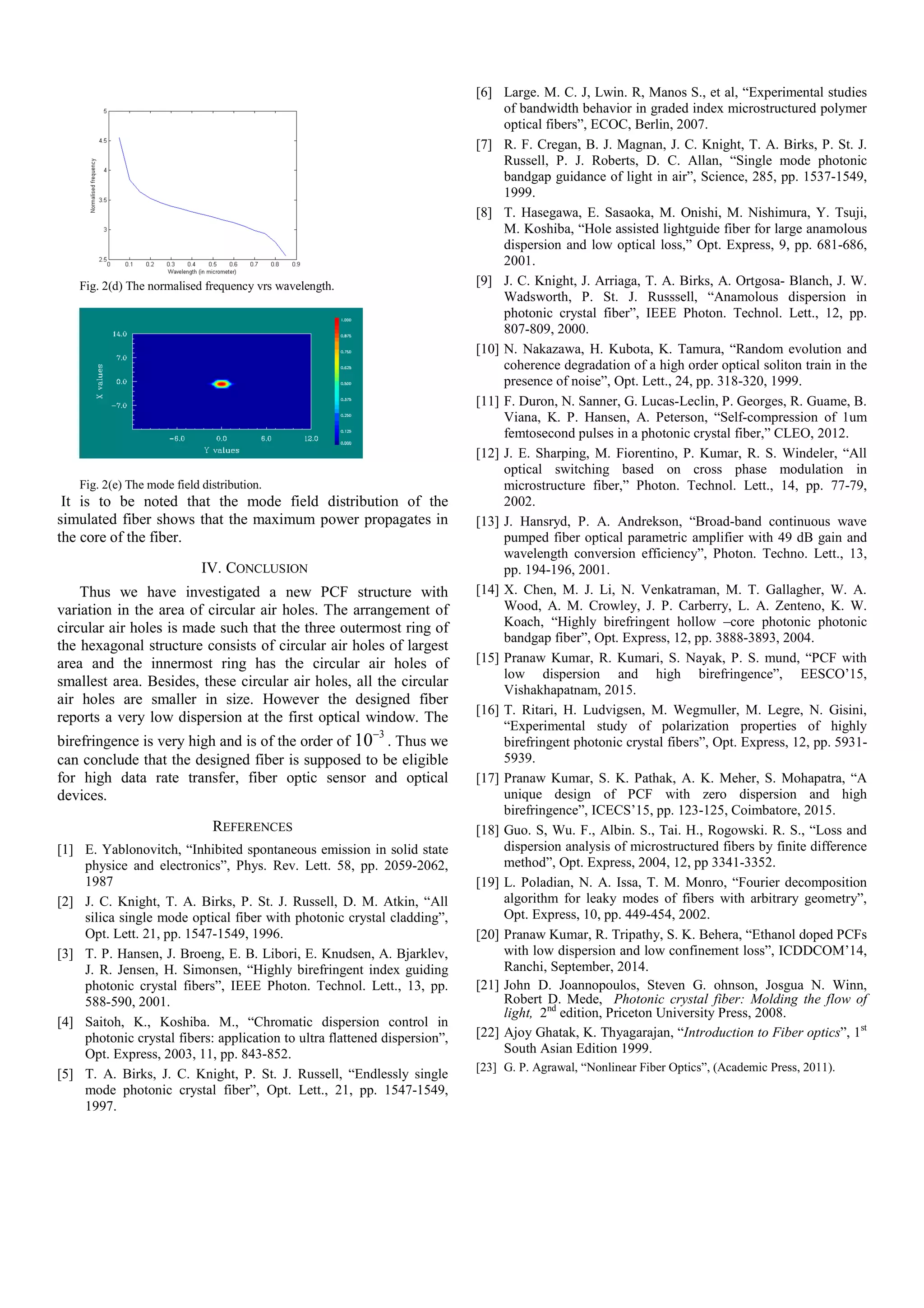 Fig. 2(d) The normalised frequency vrs wavelength.
Fig. 2(e) The mode field distribution.
It is to be noted that the mode field distribution of the
simulated fiber shows that the maximum power propagates in
the core of the fiber.
IV. CONCLUSION
Thus we have investigated a new PCF structure with
variation in the area of circular air holes. The arrangement of
circular air holes is made such that the three outermost ring of
the hexagonal structure consists of circular air holes of largest
area and the innermost ring has the circular air holes of
smallest area. Besides, these circular air holes, all the circular
air holes are smaller in size. However the designed fiber
reports a very low dispersion at the first optical window. The
birefringence is very high and is of the order of
3
10−
. Thus we
can conclude that the designed fiber is supposed to be eligible
for high data rate transfer, fiber optic sensor and optical
devices.
REFERENCES
[1] E. Yablonovitch, “Inhibited spontaneous emission in solid state
physice and electronics”, Phys. Rev. Lett. 58, pp. 2059-2062,
1987
[2] J. C. Knight, T. A. Birks, P. St. J. Russell, D. M. Atkin, “All
silica single mode optical fiber with photonic crystal cladding”,
Opt. Lett. 21, pp. 1547-1549, 1996.
[3] T. P. Hansen, J. Broeng, E. B. Libori, E. Knudsen, A. Bjarklev,
J. R. Jensen, H. Simonsen, “Highly birefringent index guiding
photonic crystal fibers”, IEEE Photon. Technol. Lett., 13, pp.
588-590, 2001.
[4] Saitoh, K., Koshiba. M., “Chromatic dispersion control in
photonic crystal fibers: application to ultra flattened dispersion”,
Opt. Express, 2003, 11, pp. 843-852.
[5] T. A. Birks, J. C. Knight, P. St. J. Russell, “Endlessly single
mode photonic crystal fiber”, Opt. Lett., 21, pp. 1547-1549,
1997.
[6] Large. M. C. J, Lwin. R, Manos S., et al, “Experimental studies
of bandwidth behavior in graded index microstructured polymer
optical fibers”, ECOC, Berlin, 2007.
[7] R. F. Cregan, B. J. Magnan, J. C. Knight, T. A. Birks, P. St. J.
Russell, P. J. Roberts, D. C. Allan, “Single mode photonic
bandgap guidance of light in air”, Science, 285, pp. 1537-1549,
1999.
[8] T. Hasegawa, E. Sasaoka, M. Onishi, M. Nishimura, Y. Tsuji,
M. Koshiba, “Hole assisted lightguide fiber for large anamolous
dispersion and low optical loss,” Opt. Express, 9, pp. 681-686,
2001.
[9] J. C. Knight, J. Arriaga, T. A. Birks, A. Ortgosa- Blanch, J. W.
Wadsworth, P. St. J. Russsell, “Anamolous dispersion in
photonic crystal fiber”, IEEE Photon. Technol. Lett., 12, pp.
807-809, 2000.
[10] N. Nakazawa, H. Kubota, K. Tamura, “Random evolution and
coherence degradation of a high order optical soliton train in the
presence of noise”, Opt. Lett., 24, pp. 318-320, 1999.
[11] F. Duron, N. Sanner, G. Lucas-Leclin, P. Georges, R. Guame, B.
Viana, K. P. Hansen, A. Peterson, “Self-compression of 1um
femtosecond pulses in a photonic crystal fiber,” CLEO, 2012.
[12] J. E. Sharping, M. Fiorentino, P. Kumar, R. S. Windeler, “All
optical switching based on cross phase modulation in
microstructure fiber,” Photon. Technol. Lett., 14, pp. 77-79,
2002.
[13] J. Hansryd, P. A. Andrekson, “Broad-band continuous wave
pumped fiber optical parametric amplifier with 49 dB gain and
wavelength conversion efficiency”, Photon. Techno. Lett., 13,
pp. 194-196, 2001.
[14] X. Chen, M. J. Li, N. Venkatraman, M. T. Gallagher, W. A.
Wood, A. M. Crowley, J. P. Carberry, L. A. Zenteno, K. W.
Koach, “Highly birefringent hollow –core photonic photonic
bandgap fiber”, Opt. Express, 12, pp. 3888-3893, 2004.
[15] Pranaw Kumar, R. Kumari, S. Nayak, P. S. mund, “PCF with
low dispersion and high birefringence”, EESCO’15,
Vishakhapatnam, 2015.
[16] T. Ritari, H. Ludvigsen, M. Wegmuller, M. Legre, N. Gisini,
“Experimental study of polarization properties of highly
birefringent photonic crystal fibers”, Opt. Express, 12, pp. 5931-
5939.
[17] Pranaw Kumar, S. K. Pathak, A. K. Meher, S. Mohapatra, “A
unique design of PCF with zero dispersion and high
birefringence”, ICECS’15, pp. 123-125, Coimbatore, 2015.
[18] Guo. S, Wu. F., Albin. S., Tai. H., Rogowski. R. S., “Loss and
dispersion analysis of microstructured fibers by finite difference
method”, Opt. Express, 2004, 12, pp 3341-3352.
[19] L. Poladian, N. A. Issa, T. M. Monro, “Fourier decomposition
algorithm for leaky modes of fibers with arbitrary geometry”,
Opt. Express, 10, pp. 449-454, 2002.
[20] Pranaw Kumar, R. Tripathy, S. K. Behera, “Ethanol doped PCFs
with low dispersion and low confinement loss”, ICDDCOM’14,
Ranchi, September, 2014.
[21] John D. Joannopoulos, Steven G. ohnson, Josgua N. Winn,
Robert D. Mede, Photonic crystal fiber: Molding the flow of
light, 2nd
edition, Priceton University Press, 2008.
[22] Ajoy Ghatak, K. Thyagarajan, “Introduction to Fiber optics”, 1st
South Asian Edition 1999.
[23] G. P. Agrawal, “Nonlinear Fiber Optics”, (Academic Press, 2011).
 