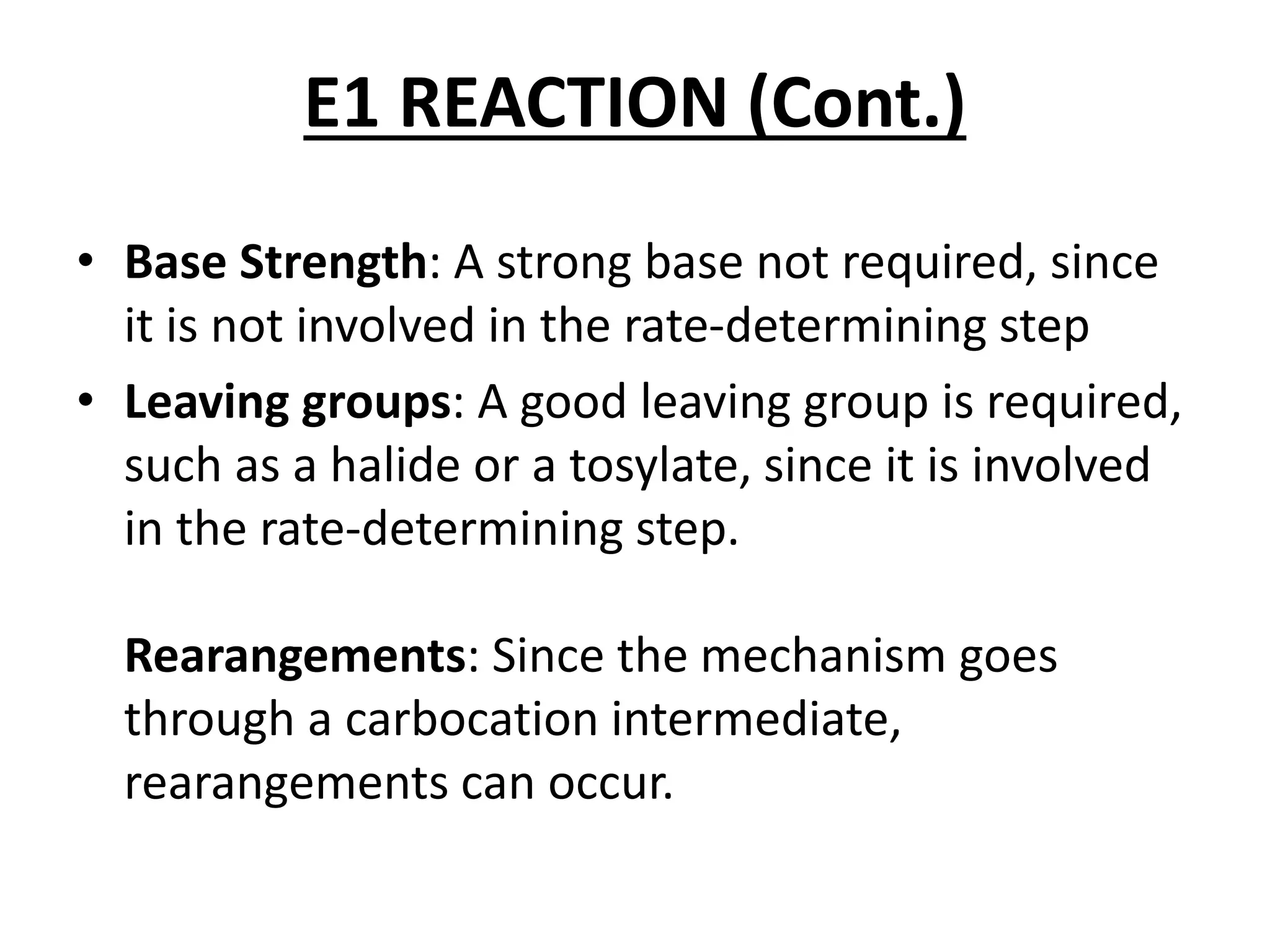 E1 REACTION (Cont.)
• Base Strength: A strong base not required, since
it is not involved in the rate-determining step
• Leaving groups: A good leaving group is required,
such as a halide or a tosylate, since it is involved
in the rate-determining step.
Rearangements: Since the mechanism goes
through a carbocation intermediate,
rearangements can occur.
 