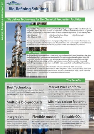 The Benefits
Global Industrial
Global Industrial
Bio-Refining Solutions
G.I.Dynamics:Bio-RefiningSolutions
Integrated Bio-Refineries are serving a niche and rapidly growing market for bio-chemicals and
bio-plastics. At G.I. Dynamics we want to expand the added value of ethanol/biomass usage and
with our technologies to convert it further to other added value products for the industry like :
> Bio-Ethylene > Bio-Mono Ethylene-Glycol > Bio Acetic Acid
> Bio-Ethylene-Oxide > Bio Poly ethylene
The map of petrochemical products is changing rapidly and an increase number of company are
moving away from the petroleum products. They are looking into harnessing the potential created
by the biomass by conversion into ethanol/sugar and further downstream bio-chemicals.
Multiple bio-products
The integrated technologies generate added value for
multiple industries like cosmetics, pharmaceutical,
textiles, etc. which are using bio-ethylene, bio-EO and
bio-MEG.
Flexible model
Depending on the variation of the market
bio-EO/MEG plants can accommodate a
change in the capacity and to align with
the changes in the market.
Saleable CO2
We approach the business from a
zero discharge philosophy. The CO2
is recovered as food grade and can
be used further e.g. beverages.
Minimize carbon footprint
Extensive research showed that ethanol based bio-ethylene
production reduce the carbon footprint supporting the
environmental and sustainability endeavors of many
companies.
Integration
Best performances of the techno-
logy are a consequence of high
level of integration from energy
perspective/utility consumption.
Best Technology
The technologies combine best practice and use state of
the art catalyst reaching the highest conversion and the
highest selectivity of the main products.
We deliver Technology for Bio-Chemical Production Facilities
Introduction
G.I. Dynamics technology converts the ethanol in added value bio-chemical products, has been
applied successfully in many projects worldwide. The technology takes advantage of the full
integration with the downstream and upstream processes and incorporates best practices
leading to the best technology with the highest conversions. Furthermore the integrated
bio-Refining makes use of maximum heat/utility recovery and still has flexibility of operation.
The technology converts the ethanol into bio-ethylene with nearly 100% conversion
with minimum by-products. The conversion of bio-ethylene to bio-EO takes advantage of the best
available catalyst, reporting best performances. Bio-MEG converted from bio-EO serves the niche
market of bio-PET, sustaining the increase demand for bio-plastics.
The Technology
Market Price conform
Using best performances and full integration, bio-chemi-
cal result in the process chain to have a market conform
price. Depending on the region the bio-chemicals prices
are highly competitive with the petroleum ones.
 