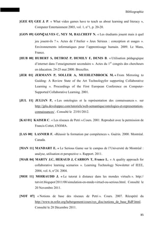 Bibliographie
85
[GEE 03] GEE J. P. « What video games have to teach us about learning and literacy »,
Computer Entertainment 2003, vol. 1, n°1, p. 20-20.
[GON 09] GONçALVES C, NEY M, BALCHEFF N. « Les étudiants jouent mais à quel
jeu jouent-ils ? ». Actes de l’Atelier « Jeux Sérieux : conception et usages ».
Environnements informatiques pour l’apprentissage humain. 2009. Le Mans,
France.
[HUB 00] HUBERT S, DETROZ P, DEMILY F, DENIS B. « Utilisation pédagogique
d’internet dans l’enseignement secondaire ». Actes du 1er
congrès des chercheurs
en éducation. 24-25 mai 2000. Bruxelles.
[JER 01] JERMANN P, SOLLER A, MUEHLENBROCK M. « From Mirroring to
Guiding: A Review State of the Art Technologyfor supporting Collaborative
Learning ». Proceedings of the First European Conference on Computer-
Supported Collaborative Learning. 2001.
[JUL 11] JULIAN P, « Les ontologies et la représentation des connaissances ». sur
http://jplu.developpez.com/tutoriels/web-semantique/ontologies-et-representation-
connaissances/ . Consulté le 23/01/2012.
[KAI 01] KAISER C. « Les réseaux de Petri ».Cours. 2001. Reproduit avec la permission de
Francis Cottet, ENSMA.
[LAS 00] LASNIER F. «Réussir la formation par compétences ». Guérin. 2000. Montréal.
Canada.
[MAN 11] MANDART E. « Le Serious Game sur le campus de l’Université de Montréal :
analyse, utilisation et perspective ». Rapport. 2011.
[MAR 04] MARTY J.C, HERAUD J, CARRON T, France L. « A quality approach for
collaborative learning scenarios ». Learning Technology Newsletter of IEEE,
2004, vol. 6, n°24. 2004.
[MOI 11] MOIRAUDD J. « Le tutorat à distance dans les mondes virtuels ». http://
tutvirt.blogspot/2011/08/simulation-en-mnde-virtuel-ou-serious.html. Consulté le
20 Novembre 2011.
[NOT 07] « Notions de base des réseaux de Petri ». Cours. 2007. Récupéré du
http://www.tn.refer.org/hebergement/cours/sys_disc/notions_de_base_RdP.html.
Consulté le 28 Décembre 2011.
 