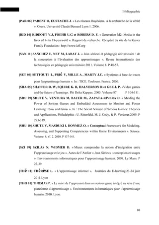 Bibliographie
86
[PAR 06] PARENT O, EUSTACHE J. « Les réseaux Bayésiens. A la recherche de la vérité
». Cours. Université Claude Bernard Lyon 1. 2006.
[RID 10] RIDEOUT V.J, FOEHR U.G et ROBERS D. F. « Generation M2: Media in the
lives of 8- to 18-years-old ». Rapport de recherche. Récupéré du site de la Kaiser
Family Foundation : http://www.kff.org
[SAN 11] SANCHEZ E, NEY M, LABAT J. « Jeux sérieux et pédagogie universitaire : de
la conception à l’évaluation des apprentissages ». Revue internationale des
technologies en pédagogie universitaire.2011. Volume 8. P 48-57.
[SET 06] SETTOUTI L, PRIé Y, MILLE A , MARTY J.C. « Systèmes à base de traces
pour l'apprentissage humain ». In : TICE. Toulouse. France. 2006.
[SHA 05] SHAFFER D. W, SQUIRE K. R, HALVERSON R et GEE J. P. «Video games
and the future of learning». Phi Delta Kappan. 2005. Volume 87. P 104-111.
[SHU 09] SHUTE V, VENTURA M, BAUER M., ZAPATA-RIVERA D. « Melding the
Power of Serious Games and Embedded Assessment to Monitor and Foster
Learning: Flow and Grow ». In : The Social Science of Serious Games: Theories
and Applications, Philadelphia : U. Ritterfeld, M. J. Cody, & P. Vorderer.2009. P
293-319.
[SHU 10] SHUTE V, MASDUKI I, DONMEZ O. « Conceptual Framework for Modeling,
Assessing, and Supporting Competencies within Game Environments ». Science.
Volume 8, no
. 2. 2010. P 137-161.
[SZI 09] SZILAS N, WIDMER D. « Mieux comprendre la notion d’intégration entre
l’apprentissage et le jeu ». Actes de l’Atelier « Jeux Sérieux : conception et usages
». Environnements informatiques pour l’apprentissage humain. 2009. Le Mans. P
27-39
[THé 11] THéRèSE L. « L’apprentissage informel ». Journées du E-learning.23-24 juin
2011.Lyon
[THO 10] THOMAS P. « Le suivi de l’apprenant dans un serious game intégré au sein d’une
plateforme d’apprentissage ». Environnements informatiques pour l’apprentissage
humain. 2010. Lyon.
 