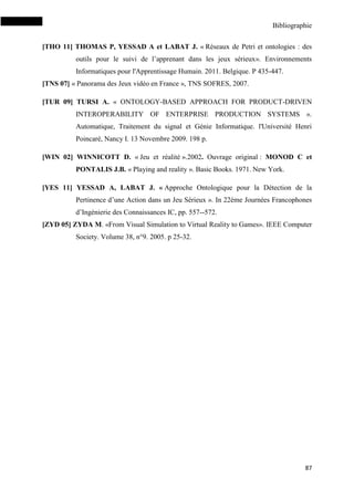 Bibliographie
87
[THO 11] THOMAS P, YESSAD A et LABAT J. « Réseaux de Petri et ontologies : des
outils pour le suivi de l’apprenant dans les jeux sérieux». Environnements
Informatiques pour l'Apprentissage Humain. 2011. Belgique. P 435-447.
[TNS 07] « Panorama des Jeux vidéo en France », TNS SOFRES, 2007.
[TUR 09] TURSI A. « ONTOLOGY-BASED APPROACH FOR PRODUCT-DRIVEN
INTEROPERABILITY OF ENTERPRISE PRODUCTION SYSTEMS ».
Automatique, Traitement du signal et Génie Informatique. l'Université Henri
Poincaré, Nancy I. 13 Novembre 2009. 198 p.
[WIN 02] WINNICOTT D. « Jeu et réalité ».2002. Ouvrage original : MONOD C et
PONTALIS J.B. « Playing and reality ». Basic Books. 1971. New York.
[YES 11] YESSAD A, LABAT J. « Approche Ontologique pour la Détection de la
Pertinence d’une Action dans un Jeu Sérieux ». In 22ème Journées Francophones
d’Ingénierie des Connaissances IC, pp. 557--572.
[ZYD 05] ZYDA M. «From Visual Simulation to Virtual Reality to Games». IEEE Computer
Society. Volume 38, n°9. 2005. p 25-32.
 