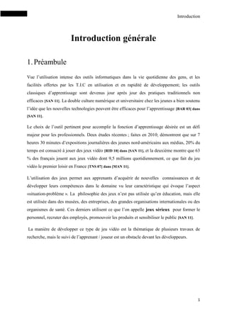 Introduction
1
Introduction générale
1.Préambule
Vue l’utilisation intense des outils informatiques dans la vie quotidienne des gens, et les
facilités offertes par les T.I.C en utilisation et en rapidité de développement; les outils
classiques d’apprentissage sont devenus jour après jour des pratiques traditionnels non
efficaces [SAN 11]. La double culture numérique et universitaire chez les jeunes a bien soutenu
l’idée que les nouvelles technologies peuvent être efficaces pour l’apprentissage [BAR 03] dans
[SAN 11].
Le choix de l’outil pertinent pour accomplir la fonction d’apprentissage désirée est un défi
majeur pour les professionnels. Deux études récentes ; faites en 2010; démontrent que sur 7
heures 30 minutes d’expositions journalières des jeunes nord-américains aux médias, 20% du
temps est consacré à jouer des jeux vidéo [RID 10] dans [SAN 11], et la deuxième montre que 63
% des français jouent aux jeux vidéo dont 9,5 millions quotidiennement, ce que fait du jeu
vidéo le premier loisir en France [TNS 07] dans [MAN 11].
L’utilisation des jeux permet aux apprenants d’acquérir de nouvelles connaissances et de
développer leurs compétences dans le domaine vu leur caractéristique qui évoque l’aspect
«situation-problème ». La philosophie des jeux n’est pas utilisée qu’en éducation, mais elle
est utilisée dans des musées, des entreprises, des grandes organisations internationales ou des
organismes de santé. Ces derniers utilisent ce que l’on appelle jeux sérieux pour former le
personnel, recruter des employés, promouvoir les produits et sensibiliser le public [SAN 11].
La manière de développer ce type de jeu vidéo est la thématique de plusieurs travaux de
recherche, mais le suivi de l’apprenant / joueur est un obstacle devant les développeurs.
 