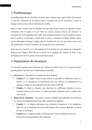 Introduction
2
2.Problématique
La problématique de suivi du formé est posée dans n’importe quel type d’outils de formation
à cause de l’utilisation de ces derniers dans la majorité des cas en autonomie; et aussi le
manque du face à face entre le formateur et le formé.
Dans ce cadre s’inscrit aussi le problème de suivi dans les jeux sérieux en ajoutant la haute
interaction entre le joueur et le jeu. Pour ces raisons, plusieurs travaux de recherche se
focalisent sur le développement des outils d’accompagnement dans le jeu en guidant le joueur
dans la partie et en facilitant le tutorat pour le joueur en donnant des bilans détaillés mieux
que les indicateurs classiques intégrés dans les systèmes de suivi de type ad-hoc qui ne sont
pas significatifs en terme d’évaluation de l’acquisition de connaissances.
Notre travail se focalise sur le développement d’un système de suivi inspiré de la démarche
proposée par l’équipe MOCAH qui se fonde sur le couplage des réseaux de Petri et des
ontologies pour suivre le joueur selon un parcours expert.
3.Organisation du document
Ce document explique notre démarche pour réaliser cet outil de suivi, il se compose de deux
grandes parties l’état de l’art et la démarche de réalisation.
 Etat de l’art : Cette partie est composée de deux chapitres :
 Chapitre 1 : Ce chapitre traite les jeux sérieux en détaillant les différences entre ces
derniers et les simulateurs, la classification des jeux sérieux en argumentant avec
quelques exemples et une présentation du jeu sérieux CellCraft.
 Chapitre 2 : Dans ce chapitre, nous détaillons les différentes méthodes de suivi
existantes dans les jeux sérieux, et particulièrement l’approche qu’on a adapté dans
notre travail.
 Démarche de réalisation : Cette partie consiste à détailler notre démarche de réalisation
de l’analyse au déploiement de l’outil. Elle contient deux chapitres :
 Chapitre 3 : Ce chapitre représente notre démarche d’ingénierie et les adaptations
faites lors de la conception des deux outils utilisés dans l’approche MOCAH : le réseau
de Petri et l’ontologie.
 Chapitre 4 : Ce chapitre détaille la réalisation de l’outil, et représente aussi nos
réflexions sur la représentation des indicateurs.
 