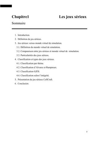 3
Chapitre1 Les jeux sérieux
Sommaire
1. Introduction.
2. Définition du jeu sérieux.
3. Jeu sérieux versus monde virtuel de simulation.
3.1. Définition du monde virtuel de simulation.
3.2. Comparaison entre jeu sérieux et monde virtuel de simulation.
3.3. Particularités des jeux sérieux.
4. Classification et types des jeux sérieux.
4.1. Classification par thème.
4.2. Classification d’Alvarez et Rampnoux.
4.3. Classification G|P|S.
4.4. Classification selon l’intégrité.
5. Présentation du jeu sérieux CellCraft.
6. Conclusion.
 