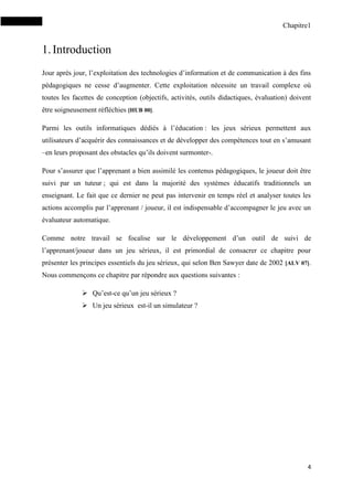 Chapitre1
4
1.Introduction
Jour après jour, l’exploitation des technologies d’information et de communication à des fins
pédagogiques ne cesse d’augmenter. Cette exploitation nécessite un travail complexe où
toutes les facettes de conception (objectifs, activités, outils didactiques, évaluation) doivent
être soigneusement réfléchies [HUB 00].
Parmi les outils informatiques dédiés à l’éducation : les jeux sérieux permettent aux
utilisateurs d’acquérir des connaissances et de développer des compétences tout en s’amusant
–en leurs proposant des obstacles qu’ils doivent surmonter-.
Pour s’assurer que l’apprenant a bien assimilé les contenus pédagogiques, le joueur doit être
suivi par un tuteur ; qui est dans la majorité des systèmes éducatifs traditionnels un
enseignant. Le fait que ce dernier ne peut pas intervenir en temps réel et analyser toutes les
actions accomplis par l’apprenant / joueur, il est indispensable d’accompagner le jeu avec un
évaluateur automatique.
Comme notre travail se focalise sur le développement d’un outil de suivi de
l’apprenant/joueur dans un jeu sérieux, il est primordial de consacrer ce chapitre pour
présenter les principes essentiels du jeu sérieux, qui selon Ben Sawyer date de 2002 [ALV 07].
Nous commençons ce chapitre par répondre aux questions suivantes :
 Qu’est-ce qu’un jeu sérieux ?
 Un jeu sérieux est-il un simulateur ?
 