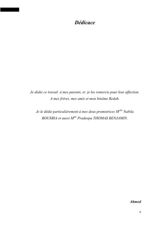 II
Dédicace
Je dédie ce travail à mes parents, et je les remercie pour leur affection.
A mes frères, mes amis et mon binôme Redah.
Je le dédie particulièrement à mes deux promotrices Melle
Nabila
BOUSBIA et aussi Mme
Pradeepa THOMAS BENJAMIN.
Ahmed
 