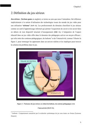 Chapitre1
5
2.Définition du jeu sérieux
Jeu sérieux (Serious game en anglais); ce terme au sens que nous l’entendons; fait référence
implicitement à la notion d’utilisation des technologies issues du monde du jeu vidéo pour
une utilisation ‘sérieuse’ [SAN 11]. Les professionnels du domaine classifient le jeu sérieux
comme un outil d’apprentissage informel qui permet l’acquisition de savoir et de savoir-faire
en dehors de tout dispositif structuré d’enseignement [THE 11]. L’intégration de l’aspect
éducatif dans un jeu vidéo offre dans le domaine des pédagogies actives un moyen efficace ;
qui relie entre des contenus pédagogiques, du ludisme1
et de l’interactivité, comme l’illustre la
figure 1, pour immerger les apprenants dans un univers réaliste et les impliquer pour trouver
la solution du problème dans le jeu.
Figure 1 : Naissance du jeu sérieux en reliant du ludisme, du contenu pédagogique et de
l’interactivité [MAN 11].
1
Ludisme : Comportement caractérisé par la recherche systématique du jeu sous toutes ses formes [Larousse
français].
 