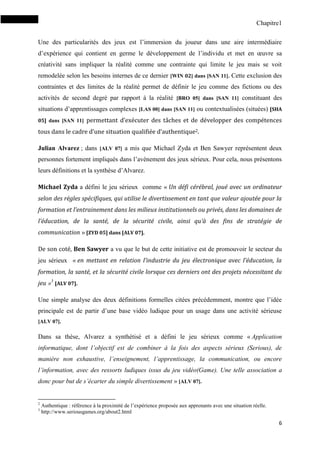 Chapitre1
6
Une des particularités des jeux est l’immersion du joueur dans une aire intermédiaire
d’expérience qui contient en germe le développement de l’individu et met en œuvre sa
créativité sans impliquer la réalité comme une contrainte qui limite le jeu mais se voit
remodelée selon les besoins internes de ce dernier [WIN 02] dans [SAN 11]. Cette exclusion des
contraintes et des limites de la réalité permet de définir le jeu comme des fictions ou des
activités de second degré par rapport à la réalité [BRO 05] dans [SAN 11] constituant des
situations d’apprentissages complexes [LAS 00] dans [SAN 11] ou contextualisées (situées) [SHA
05] dans [SAN 11] permettant d’exécuter des tâches et de développer des compétences
tous dans le cadre d’une situation qualifiée d’authentique2.
Julian Alvarez ; dans [ALV 07] a mis que Michael Zyda et Ben Sawyer représentent deux
personnes fortement impliqués dans l’avènement des jeux sérieux. Pour cela, nous présentons
leurs définitions et la synthèse d’Alvarez.
Michael Zyda a défini le jeu sérieux comme « Un défi cérébral, joué avec un ordinateur
selon des règles spécifiques, qui utilise le divertissement en tant que valeur ajoutée pour la
formation et l’entrainement dans les milieux institutionnels ou privés, dans les domaines de
l’éducation, de la santé, de la sécurité civile, ainsi qu’à des fins de stratégie de
communication » [ZYD 05] dans [ALV 07].
De son coté, Ben Sawyer a vu que le but de cette initiative est de promouvoir le secteur du
jeu sérieux « en mettant en relation l’industrie du jeu électronique avec l’éducation, la
formation, la santé, et la sécurité civile lorsque ces derniers ont des projets nécessitant du
jeu »3
[ALV 07].
Une simple analyse des deux définitions formelles citées précédemment, montre que l’idée
principale est de partir d’une base vidéo ludique pour un usage dans une activité sérieuse
[ALV 07].
Dans sa thèse, Alvarez a synthétisé et a défini le jeu sérieux comme « Application
informatique, dont l’objectif est de combiner à la fois des aspects sérieux (Serious), de
manière non exhaustive, l’enseignement, l’apprentissage, la communication, ou encore
l’information, avec des ressorts ludiques issus du jeu vidéo(Game). Une telle association a
donc pour but de s’écarter du simple divertissement » [ALV 07].
2
Authentique : référence à la proximité de l’expérience proposée aux apprenants avec une situation réelle.
3
http://www.seriousgames.org/about2.html
 