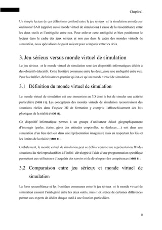 Chapitre1
8
Un simple lecteur de ces définitions confond entre le jeu sérieux et la simulation assistée par
ordinateur SAO (appelée aussi monde virtuel de simulation) à cause de la ressemblance entre
les deux outils et l’ambiguïté entre eux. Pour enlever cette ambiguïté et bien positionner le
lecteur dans le cadre des jeux sérieux et non pas dans le cadre des mondes virtuels de
simulation, nous spécialisons le point suivant pour comparer entre les deux.
3.Jeu sérieux versus monde virtuel de simulation
Le jeu sérieux et le monde virtuel de simulation sont des dispositifs informatiques dédiés à
des objectifs éducatifs. Cette frontière commune entre les deux, pose une ambiguïté entre eux.
Pour la clarifier, définissant en premier qu’est-ce qu’un monde virtuel de simulation.
3.1 Définition du monde virtuel de simulation
Le monde virtuel de simulation est une immersion en 3D dont le but de simuler une activité
particulière [MOI 11]. Les concepteurs des mondes virtuels de simulation reconstruisent des
situations réelles dans l’espace 3D de formation y compris l’affranchissement des lois
physiques de la réalité [MOI 11].
Ce dispositif informatique permet à un groupe d’utilisateur éclaté géographiquement
d’interagir (parler, écrire, gérer des attitudes corporelles, se déplacer,…) soit dans une
simulation d’un lieu réel soit dans une représentation imaginaire mais en respectant les lois et
les limites de la réalité [MOI 11].
Globalement, le monde virtuel de simulation peut se définir comme une représentation 3D des
situations du réel reproductibles à l’infini développé à l’aide d’une programmation spécifique
permettant aux utilisateurs d’acquérir des savoirs et de développer des compétences [MOI 11].
3.2 Comparaison entre jeu sérieux et monde virtuel de
simulation
La forte ressemblance et les frontières communes entre le jeu sérieux et le monde virtuel de
simulation causent l’ambigüité entre les deux outils, mais l’existence de certaines différences
permet aux experts de dédier chaque outil à une fonction particulière.
 