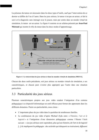 Chapitre1
10
La présence du tuteur est nécessaire dans les deux types d’outils, sauf que l’intervention de ce
dernier se diffère de l’un à l’autre. Dans les jeux sérieux, le tuteur n’est pas un acteur, et fait le
suivi et le diagnostic sans interagir avec le joueur, mais par contre dans un monde virtuel de
simulation, le tuteur est un acteur. La figure 4 consiste en un schéma présenté par Jean-Paul
Moiraud qui montre le rôle du tuteur dans les deux modes d’apprentissage.
Figure 4 : Le tutorat dans les jeux sérieux et dans les mondes virtuels de simulation [MOI 11].
Chacun des deux outils précédents, soit jeux sérieux ou mondes virtuels de simulation, a ses
caractéristiques, et chacun peut s’avérer plus approprié que l’autre dans une situation
particulière.
3.3 Particularité des jeux sérieux
Plusieurs caractéristiques propres aux jeux vidéo rendent l’intégration d’un contenu
pédagogique à ce dispositif informatique un outil efficace pour former des apprenants dans les
différents domaines. Parmi ces particularités, nous citons :
 L’importante place du jeu vidéo dans le quotidien de nombreuses familles.
 La combinaison du jeu vidéo d’après Michael Zyda entre « l’histoire, l’art et le
logiciel » et l’intégration d’une dimension pédagogique comme l’illustre l’écrit
suivant : « Les jeu sérieux sont cependant, plus qu’une histoire, de l’art et de logiciel
[…] ils impliquent la pédagogie : des activités qui éduquent ou instruisent, diffusant
 