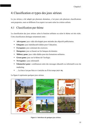 Chapitre1
12
4.Classification et types des jeux sérieux
Le jeu sérieux a été adapté par plusieurs domaines, c’est pour cela plusieurs classifications
sont proposées, mais se diffèrent d’un expert à un autre selon les critères utilisés.
4.1 Classification par thème
La classification des jeux sérieux selon la fonction utilitaire ou selon le thème est très riche.
Cette classification distingue notamment entre :
 Advergame: jeux vidéo développés pour atteindre des objectifs publicitaires.
 Edugame: jeux ludoéducatifs dédiés pour l’éducation.
 Exergames: jeux contenant des exercices.
 Datagames: jeux se basant sur les banques de données
 Military game: jeux vidéo dédiés pour des formations militaires.
 Green game: jeux sur le thème de l’écologie.
 Newsgames : jeux informatifs
 Edumarket game : combinaison entre des messages éducatifs ou informatifs avec du
marketing.
 …La liste n’est pas finie et s’enrichie au fil du temps [ALV 10].
La figure 6 représente quelques jeux sérieux.
Figure 6 : Interfaces de quelques jeux sérieux.
 