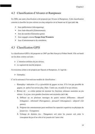 Chapitre1
13
4.2 Classification d’Alvarez et Rampnoux
En 2006, une autre classification a été proposée par Alvarez et Rampnoux. Cette classification
consiste à classifier les jeux sérieux en cinq catégories en se basant sur le type [ALV 10].
 Jeux publicitaires (Advergaming).
 Jeux ludo-éducatifs (Edutainement).
 Jeux de marché (Edumarket game).
 Jeux engagés comme Escape from Woomera.
 Jeux d’entrainement et de simulation.
4.3 Classification G|P|S
La classification G|P|S a été proposée en 2007 par Ben Sawyer et Pether Smith. Elle est basée
sur les deux critères suivants :
 L’intention utilitaire du jeu sérieux.
 Le segment de marché proposé.
Un troisième critère a été proposé par Djaouti et Rampnoux, il s’agit du :
 Gameplay.
C’est la naissance d’un nouveau modèle de classification :
o Gameplay= indication s’il y a possibilité de gagner ou non. S’il n’est pas possible de
gagner, on parle d’un serious play. Dans l’autre cas, on parle d’un jeu sérieux.
o Permet de= ce critère permet de recenser les fonctions sérieuses associées au jeu
sérieux. A ce jour, trois grandes fonctions sont recensées [ALV 10]:
1. Diffuser un ou plusieurs messages de quatre natures différentes : éducatif
(Edugame) ; informatif (Newsgames) ; persuasif (Advergames) ; subjectif (Art
games).
2. Proposer des entrainements pour améliorer les capacités cognitives ou physique du
joueur (ex. : Exergames).
3. Echange de données (ex. : Datagames) soit entre les joueurs soit entre le
concepteur du jeu d’un côté et les joueurs de l’autre côté.
 