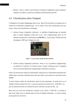 Chapitre1
14
o Secteur= selon ce critère on peut illustrer le domaine d’application (santé, entreprise,
religion) et le public visé par le jeu (étudiants, professionnels) [ALV 07].
4.4 Classification selon l’intégrité
L’intégration d’un aspect pédagogique dans un jeu dans le but de passer un message tout en
conservant l’informalité d’apprentissage ; est un critère d’une autre classification des jeux
sérieux. Selon cette classification on distingue :
 Intrinsic fantasy (intégration intérieure) : le problème d’apprentissage est présenté
dans le monde imaginaire donné par le jeu. Ainsi l’apprentissage porte sur les
éléments du logiciel où l’utilisateur joue [SZI 09] (ex : le jeu sérieux Zombie Division
développé en 2007 par J. Habgood et coll).
Figure 7 : Le jeu sérieux Zombie Division [SZI 09].
 Extrinsic fantasy (intégration extérieure) : Dans ce cas, le problème d’apprentissage
est présenté à l’extérieur. En d’autres termes, lorsque l’utilisateur joue il n’apprend
rien et au moment dédié pour l’apprentissage l’utilisateur ne joue pas.
Grâce à la diversité des critères de classification, chacune de ces classifications présentent des
intérêts dans un monde d’utilisation pour faire une étude et une analyse sur une partie du jeu
[SZI 09].
Il existe d’autres critères de classification, parmi les plus importants : le mode de jeu ou la
stratégie. Parmi ces types-là on cite : Les jeux de gestion de ressources (ex : CellCraft), Les
jeux de sélection de choix (ex Zombie Division, Ludiville), Les jeux de rôle…etc.
Dans notre cas, nous nous intéressons à analyser le jeu sérieux « CellCraft », sur lequel se
base notre étude et qui se classifie parmi les jeux d’intégrité intrinsèque, ou encore comme
jeu de gestion de ressources.
 