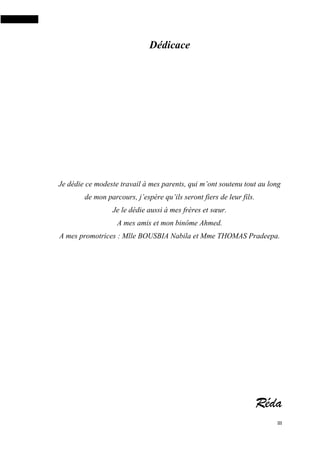 III
Dédicace
Je dédie ce modeste travail à mes parents, qui m’ont soutenu tout au long
de mon parcours, j’espère qu’ils seront fiers de leur fils.
Je le dédie aussi à mes frères et sœur.
A mes amis et mon binôme Ahmed.
A mes promotrices : Mlle BOUSBIA Nabila et Mme THOMAS Pradeepa.
Réda
 