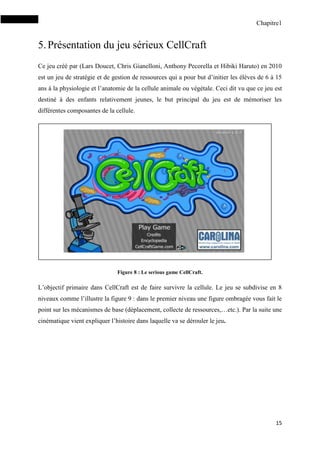 Chapitre1
15
5.Présentation du jeu sérieux CellCraft
Ce jeu créé par (Lars Doucet, Chris Gianelloni, Anthony Pecorella et Hibiki Haruto) en 2010
est un jeu de stratégie et de gestion de ressources qui a pour but d’initier les élèves de 6 à 15
ans à la physiologie et l’anatomie de la cellule animale ou végétale. Ceci dit vu que ce jeu est
destiné à des enfants relativement jeunes, le but principal du jeu est de mémoriser les
différentes composantes de la cellule.
Figure 8 : Le serious game CellCraft.
L’objectif primaire dans CellCraft est de faire survivre la cellule. Le jeu se subdivise en 8
niveaux comme l’illustre la figure 9 : dans le premier niveau une figure ombragée vous fait le
point sur les mécanismes de base (déplacement, collecte de ressources,…etc.). Par la suite une
cinématique vient expliquer l’histoire dans laquelle va se dérouler le jeu.
 