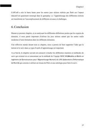 Chapitre1
17
CellCraft a mis la barre haute pour les autres jeux sérieux réalisés par flash car l’aspect
éducatif est quasiment immergé dans le gameplay i.e. l’apprentissage des différentes notions
est transformé en l’accomplissement de différents niveaux et challenges.
6.Conclusion
Durant ce premier chapitre, et en analysant les différentes définitions posées par les experts du
domaine, il nous parait important d’utiliser les jeux sérieux autant que les autres outils
modernes d’auto-formation dans les différents domaines.
Une réflexion menée durant tout ce chapitre, nous a permis de bien supporter l’idée que le
tutorat et le suivi dans ce type d’outils d’apprentissage est important.
A ce but-là, le chapitre suivant est consacré à étudier les différentes manières et méthodes de
suivi qui existent en se concentrant sur la méthode de l’équipe MOCAH(Modèles et Outils en
ingénierie de Connaissances pour l’Apprentissage Humain) du LIP6 (Laboratoire d’Informatique
de Paris 6) qui consiste à utiliser un réseau de Petri et une ontologie pour faire le suivi.
 