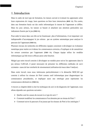 Chapitre2
19
1.Introduction
Dans le cadre de tout type de formation, les tuteurs suivent et évaluent les apprenants selon
leurs expressions de visage, leurs questions ou bien leurs interactions [BOU 11]. Par contre,
dans une formation basée sur des outils informatiques le tutorat de l’apprenant se diffère.
Dans les jeux sérieux, les tuteurs se basent et attachent une attention particulière aux
indicateurs fournis par le jeu [THO 11].
Pour aider le tuteur dans son rôle en lui fournissant plus d’informations, il est important voir
indispensable d’accompagner le jeu sérieux par un système automatique pour analyser le
parcours de l’apprenant [THO 11].
Plusieurs travaux de recherches de différentes équipes consistent à développer un évaluateur
numérique pour mettre en évidence les connaissances correctes, d’expliquer et de caractériser
les erreurs commises par l’apprenant [THO 11]. Chaque équipe utilise les modèles
informatiques qu’elle trouve efficace pour cette fonction.
Malgré que notre travail consiste à développer un module pour suivre les apprenants dans le
jeu sérieux CellCraft, il parait nécessaire de présenter les différentes méthodes de suivi
existantes cause de leur similarité de raisonnement (utilisation de traces dans l’analyse).
Dans notre travail, nous nous intéressons particulièrement à la démarche MOCAH qui
consiste à utiliser les réseaux de Petri comme outil informatique pour diagnostiquer les
connaissances procédurales, et impliquer aussi une ontologie pour représenter les
connaissances déclaratives [THO 11].
A travers ce chapitre dédié à citer les techniques du suivi et de diagnostic de l’apprenant, nous
allons répondre aux questions suivantes :
 Quelles sont les causes du recourt à ce type de suivi ?
 Comment modéliser les connaissances d’un domaine par un réseau de Petri ?
 Comment suivre le parcours d’un joueur par les réseaux de Petri et les ontologies ?
 
