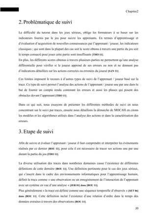 Chapitre2
20
2.Problématique de suivi
La difficulté du tutorat dans les jeux sérieux, oblige les formateurs à se baser sur les
indicateurs fournis par le jeu pour suivre les apprenants. En termes d’apprentissage et
d’évaluation d’acquisition de nouvelles connaissances par l’apprenant / joueur, les indicateurs
classiques ; qui sont dans la plupart des cas soit le score obtenu à travers une partie du jeu soit
le temps consacré pour jouer cette partie sont insuffisants [THO 11].
En plus, les différents scores obtenus à travers plusieurs parties ne permettent qu’une analyse
différentielle pour vérifier si le joueur apprend de ses erreurs ou non et ne donnent pas
d’indications détaillées sur les actions correctes ou erronées du joueur [SAN 11].
Ces limites imposent le recours à d’autres types de suivi de l’apprenant / joueur basé sur la
trace. Ce type de suivi permet l’analyse des actions de l’apprenant / joueur une par une dans le
but de fournir un compte rendu contenant les erreurs et aussi les phases qui posent des
obstacles devant l’apprenant [THO 11].
Dans ce qui suit, nous essayons de présenter les différentes méthodes de suivi en nous
concentrant sur le suivi par traces, ensuite nous détaillons la démarche de MOCAH en citons
les modèles et les algorithmes utilisés dans l’analyse des actions et dans la caractérisation des
erreurs.
3.Etape de suivi
Afin de suivre et évaluer l’apprenant / joueur il faut comprendre et interpréter les événements
réalisés par ce dernier [BOU 11], pour cela il est nécessaire de tracer ses actions une par une
durant la partie du jeu [THO 11].
La diverse utilisation des traces dans nombreux domaines cause l’existence de différentes
définitions de cette dernière [BOU 11]. Une définition pertinente pour le cas des jeux sérieux,
qui s’inscrit dans le cadre des environnements informatiques pour l’apprentissage humain,
définit la trace comme « une observation ou un enregistrement de l’interaction de l’apprenant
avec un système en vue d’une analyse » [JER 01] dans [BOU 11].
Plus généralement « la trace est définie comme une séquence temporelle d’observés » [SET 06]
dans [BOU 11]. Cette définition inclut l’existence d’une relation d’ordre dans le temps des
données extraites à travers des observations [BOU 11].
 