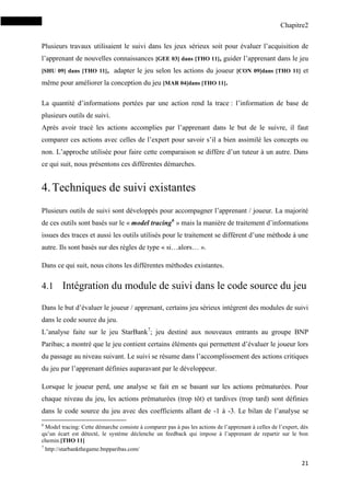 Chapitre2
21
Plusieurs travaux utilisaient le suivi dans les jeux sérieux soit pour évaluer l’acquisition de
l’apprenant de nouvelles connaissances [GEE 03] dans [THO 11], guider l’apprenant dans le jeu
[SHU 09] dans [THO 11], adapter le jeu selon les actions du joueur [CON 09]dans [THO 11] et
même pour améliorer la conception du jeu [MAR 04]dans [THO 11].
La quantité d’informations portées par une action rend la trace : l’information de base de
plusieurs outils de suivi.
Après avoir tracé les actions accomplies par l’apprenant dans le but de le suivre, il faut
comparer ces actions avec celles de l’expert pour savoir s’il a bien assimilé les concepts ou
non. L’approche utilisée pour faire cette comparaison se diffère d’un tuteur à un autre. Dans
ce qui suit, nous présentons ces différentes démarches.
4.Techniques de suivi existantes
Plusieurs outils de suivi sont développés pour accompagner l’apprenant / joueur. La majorité
de ces outils sont basés sur le « model tracing6
» mais la manière de traitement d’informations
issues des traces et aussi les outils utilisés pour le traitement se diffèrent d’une méthode à une
autre. Ils sont basés sur des règles de type « si…alors… ».
Dans ce qui suit, nous citons les différentes méthodes existantes.
4.1 Intégration du module de suivi dans le code source du jeu
Dans le but d’évaluer le joueur / apprenant, certains jeu sérieux intègrent des modules de suivi
dans le code source du jeu.
L’analyse faite sur le jeu StarBank7
; jeu destiné aux nouveaux entrants au groupe BNP
Paribas; a montré que le jeu contient certains éléments qui permettent d’évaluer le joueur lors
du passage au niveau suivant. Le suivi se résume dans l’accomplissement des actions critiques
du jeu par l’apprenant définies auparavant par le développeur.
Lorsque le joueur perd, une analyse se fait en se basant sur les actions prématurées. Pour
chaque niveau du jeu, les actions prématurées (trop tôt) et tardives (trop tard) sont définies
dans le code source du jeu avec des coefficients allant de -1 à -3. Le bilan de l’analyse se
6
Model tracing: Cette démarche consiste à comparer pas à pas les actions de l’apprenant à celles de l’expert, dès
qu’un écart est détecté, le système déclenche un feedback qui impose à l’apprenant de repartir sur le bon
chemin.[THO 11]
7
http://starbankthegame.bnpparibas.com/
 
