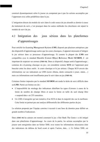 Chapitre2
22
construit dynamiquement selon le joueur en comparant pas à pas les actions accomplies par
l’apprenant avec celles prédéfinies dans le jeu.
L’intégration directe du module de suivi dans le code source du jeu alourdit ce dernier à cause
du traitement du suivi, c’est pourquoi dans les autres méthodes les chercheurs ont séparé le
module de suivi du jeu.
4.2 Intégration des jeux sérieux dans les plateformes
d’apprentissages
Pour enrichir les Learning Management Systems LMS; disposés par plusieurs entreprises; par
des dispositifs d’apprentissage autres que les cours classiques, il apparait nécessaire d’intégrer
le jeu sérieux dans ce processus d’apprentissage. Et comme la plupart des LMS sont
compatibles avec le standard Sharable Content Object Reference Model SCORM, il est
important de respecter ses normes [THO 10]. Dans ce dispositif, chaque unité d’apprentissage ;
contenus de e-Learning classique ou jeu ; est considérée comme SCO où l’apprenant peut
basculer entre les deux outils : le cours classique et le jeu sérieux. Chaque SCO envoie des
informations sur ses indicateurs au LMS (score obtenu, durée consacrée à jouer, statut,…)
mais ces informations sont insuffisantes pour le suivi dans un jeu [THO 10].
Certaines limites imposées par le standard SCORM ont rendu la tâche de suivi difficile dans
un LMS. Parmi ces limites on cite :
 L’impossibilité du stockage des indicateurs détaillant les types d’erreurs à cause de la
limite de nombre de champs libres et aussi la limite en taille du seul champ libre
« suspend data » en 255 caractères.
 Un LMS n’enregistre qu’une tentative d’un SCO et dans la majorité des cas la meilleure.
Cette limite ne permet pas une analyse différentielle des différentes parties du jeu.
La solution proposée par l’équipe consiste à recourir à une base de données pour définir un
grands nombre d’indicateurs.
Dans [THO 10] les auteurs ont montré comment le jeu « Star Bank The Game » a été intégré
dans une plateforme d’apprentissage. Au cours de la partie, les actions accomplies par le
joueur sont enregistrées dans un fichier XML avec toutes les informations nécessaires (état
des indicateurs du tableau de bord avant et après l’action, date,…). Ce fichier XML est
 
